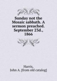 Sunday not the Mosaic sabbath. A sermon preached.September 23d., 1866