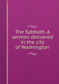 The Sabbath. A sermon delivered in the city of Washington