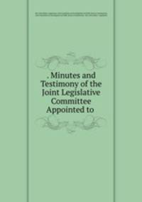 . Minutes and Testimony of the Joint Legislative Committee Appointed to .