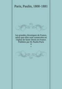 Les grandes chroniques de France, selon que elles sont conserves en l`glise de Saint-Denis en France. Publies par M. Paulin Paris. 6