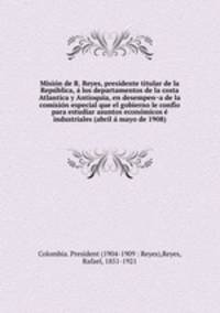 Mision de R. Reyes, presidente titular de la Republica, a los departamentos de la costa Atlantica y Antioquia, en desempena de la comision especial que el gobierno le confio para estudiar asuntos economicos e industriales (abril a mayo de 1908)