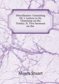 Miscellanies: Consisting Of: I. Letters to Dr. Channing on the Trinity; II. Two Sermons on the .