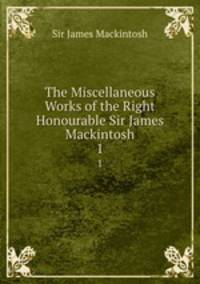 The Miscellaneous Works of the Right Honourable Sir James Mackintosh. 1