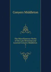 The Miscellaneous Works of the Late Reverend and Learned Conyers Middleton .. 3