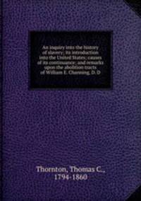 An inquiry into the history of slavery; its introduction into the United States; causes of its continuance; and remarks upon the abolition tracts of William E. Channing, D. D