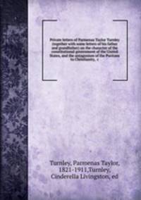 Private letters of Parmenas Taylor Turnley (together with some letters of his father and grandfather) on the character of the constitutional government of the United States, and the antagonism of the Puritans to Christianity, &c