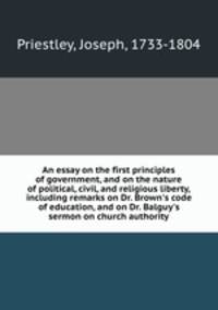 An essay on the first principles of government, and on the nature of political, civil, and religious liberty, including remarks on Dr. Brown`s code of education, and on Dr. Balguy`s sermon on church authority