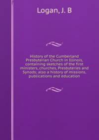 History of the Cumberland Presbyterian Church in Illinois, containing sketches of the first ministers, churches, Presbyteries and Synods; also a history of missions, publications and education