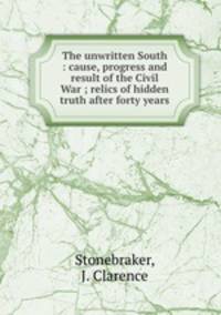 The unwritten South : cause, progress and result of the Civil War ; relics of hidden truth after forty years