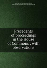 Precedents of proceedings in the House of Commons : with observations