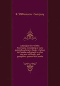 Catalogue microform : Americana consisting of early printed and scarce books relating to Canada and America : also new and old books and pamphlets printed in Canada