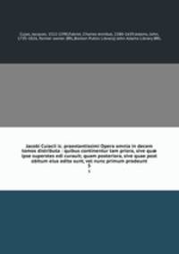 Jacobi Cuiacii ic. praestantissimi Opera omnia in decem tomos distributa : quibus continentur tam priora, sive qu ipse superstes edi curauit; quam posteriora, sive quae post obitum eius edita sunt, vel nunc primum prodeunt. 5