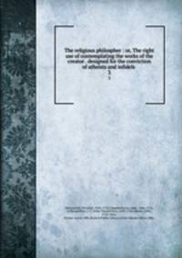 The religious philospher : or, The right use of contemplating the works of the creator . designed for the conviction of atheists and infidels .. 3