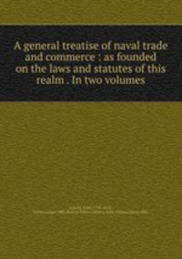 A general treatise of naval trade and commerce : as founded on the laws and statutes of this realm . In two volumes