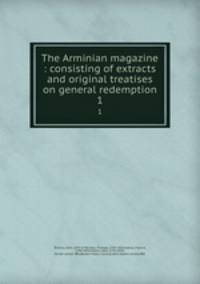 The Arminian magazine : consisting of extracts and original treatises on general redemption. 1