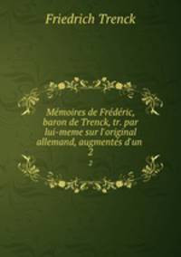 Mmoires de Frdric, baron de Trenck, tr. par lui-meme sur l`original allemand, augments d`un .. 2