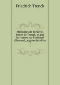 Mmoires de Frdric, baron de Trenck, tr. par lui-meme sur l`original allemand, augments d`un .. 1