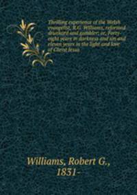 Thrilling experience of the Welsh evangelist, R.G. Williams, reformed drunkard and gambler; or, Forty-eight years in darkness and sin and eleven years in the light and love of Christ Jesus