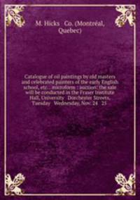 Catalogue of oil paintings by old masters and celebrated painters of the early English school, etc. . microform : auction: the sale will be conducted in the Fraser Institute Hall, University & Dorchester Streets, Tuesday & Wednesday, Nov. 24 & 25 .