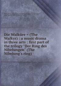 Die Walkre = (The Walkyr) : a music drama in three acts : first part of the trilogy "Der Ring des Nibelungen" (The Nibelung`s ring)