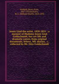Jenny Lind the artist, 1820-1851 : a memoir of Madame Jenny Lind Goldschmidt, her art-life and dramatic career, from original documents, letters, MS. diaries, &c., collected by Mr. Otto Goldschmidt