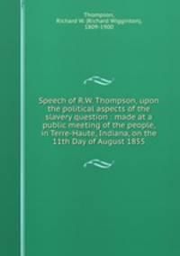 Speech of R.W. Thompson, upon the political aspects of the slavery question : made at a public meeting of the people, in Terre-Haute, Indiana, on the 11th Day of August 1855
