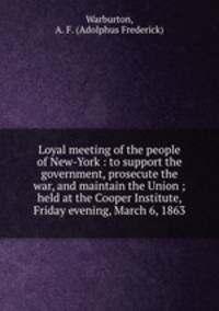 Loyal meeting of the people of New-York : to support the government, prosecute the war, and maintain the Union ; held at the Cooper Institute, Friday evening, March 6, 1863