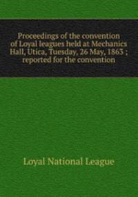 Proceedings of the convention of Loyal leagues held at Mechanics Hall, Utica, Tuesday, 26 May, 1863 ; reported for the convention