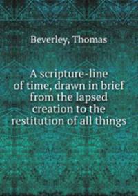A scripture-line of time, drawn in brief from the lapsed creation to the restitution of all things