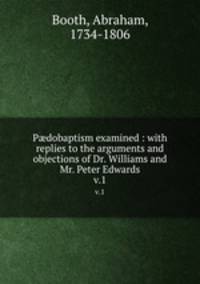 Pdobaptism examined : with replies to the arguments and objections of Dr. Williams and Mr. Peter Edwards. v.1