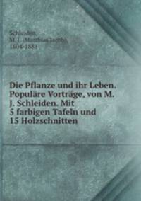 Die Pflanze und ihr Leben. Populre Vortrge, von M. J. Schleiden. Mit 5 farbigen Tafeln und 15 Holzschnitten