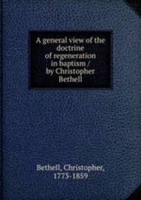A general view of the doctrine of regeneration in baptism / by Christopher Bethell.