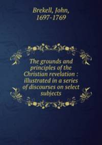 The grounds and principles of the Christian revelation : illustrated in a series of discourses on select subjects