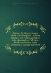 Statutes for the government of the united religious & military orders of the Temple, and of St. John of Jerusalem, Palestine, Rhodes and Malta, in the Dominion of Canada microform