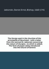 The liturgy used in the churches of the principality of Neuchatel : with a letter from the learned Dr. Jablonski concerning the nature of liturgies ; to which is added, The form of prayer lately introduced into the Church of Geneva