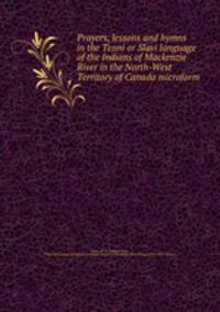 Prayers, lessons and hymns in the Tenni or Slavi language of the Indians of Mackenzie River in the North-West Territory of Canada microform