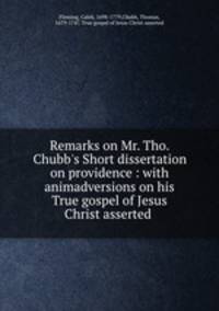 Remarks on Mr. Tho. Chubb`s Short dissertation on providence : with animadversions on his True gospel of Jesus Christ asserted .
