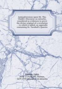 Animadversions upon Mr. Tho. Chubb`s Discourse on miracles, considered as evidences to prove the divine original of a revelation . : to which is added, an appendix containing Dr. Turnbull`s Queries