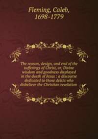 The reason, design, and end of the sufferings of Christ, or, Divine wisdom and goodness displayed in the death of Jesus : a discourse dedicated to those deists who disbelieve the Christian revelation