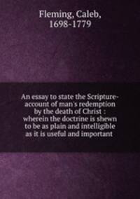 An essay to state the Scripture-account of man`s redemption by the death of Christ : wherein the doctrine is shewn to be as plain and intelligible as it is useful and important