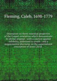 Discourses on three essential properties of the Gospel-revelation which demonstrate its divine original : with a caution against infidelity, addressed to youth : and a supplemental discourse on the supernatural conception of Jesus Christ