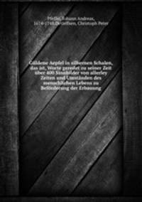 Gldene Aepfel in silbernen Schalen, das ist, Worte geredet zu seiner Zeit ber 400 Sinnbilder von allerley Zeiten und Umstnden des menschlichen Lebens zu Befrderung der Erbauung