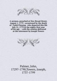 A sermon, preached at New Broad-Street, August 1, 1779 : occasioned by the death of . Caleb Fleming . who departed this life July 21, 1779 in the eighty-first year of his age . : with the oration delivered at the interment by Joseph Towers