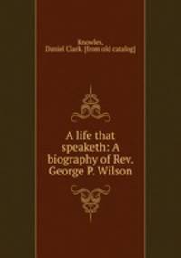 A life that speaketh: A biography of Rev. George P. Wilson