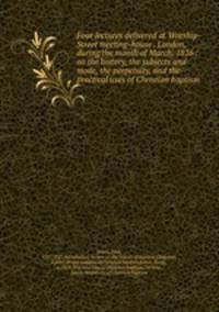 Four lectures delivered at Worship-Street meeting-house . London, during the month of March, 1826 : on the history, the subjects and mode, the perpetuity, and the practical uses of Christian baptism