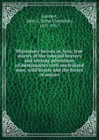 Missionary heroes in Asia; true stories of the intrepid bravery and stirring adventures of missionaries with uncivilized man, wild beasts and the forces of nature
