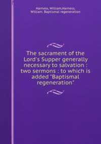 The sacrament of the Lord`s Supper generally necessary to salvation : two sermons : to which is added "Baptismal regeneration"
