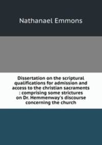 Dissertation on the scriptural qualifications for admission and access to the christian sacraments : comprising some strictures on Dr. Hemmenway`s discourse concerning the church.