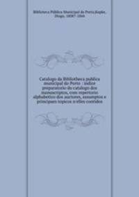 Catalogo da Bibliotheca publica municipal do Porto : indice preparatorio do catalogo dos manuscriptos, com repertorio alphabetico dos auctores, assumptos e principaes topicos n`elles contidos