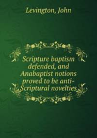 Scripture baptism defended, and Anabaptist notions proved to be anti-Scriptural novelties